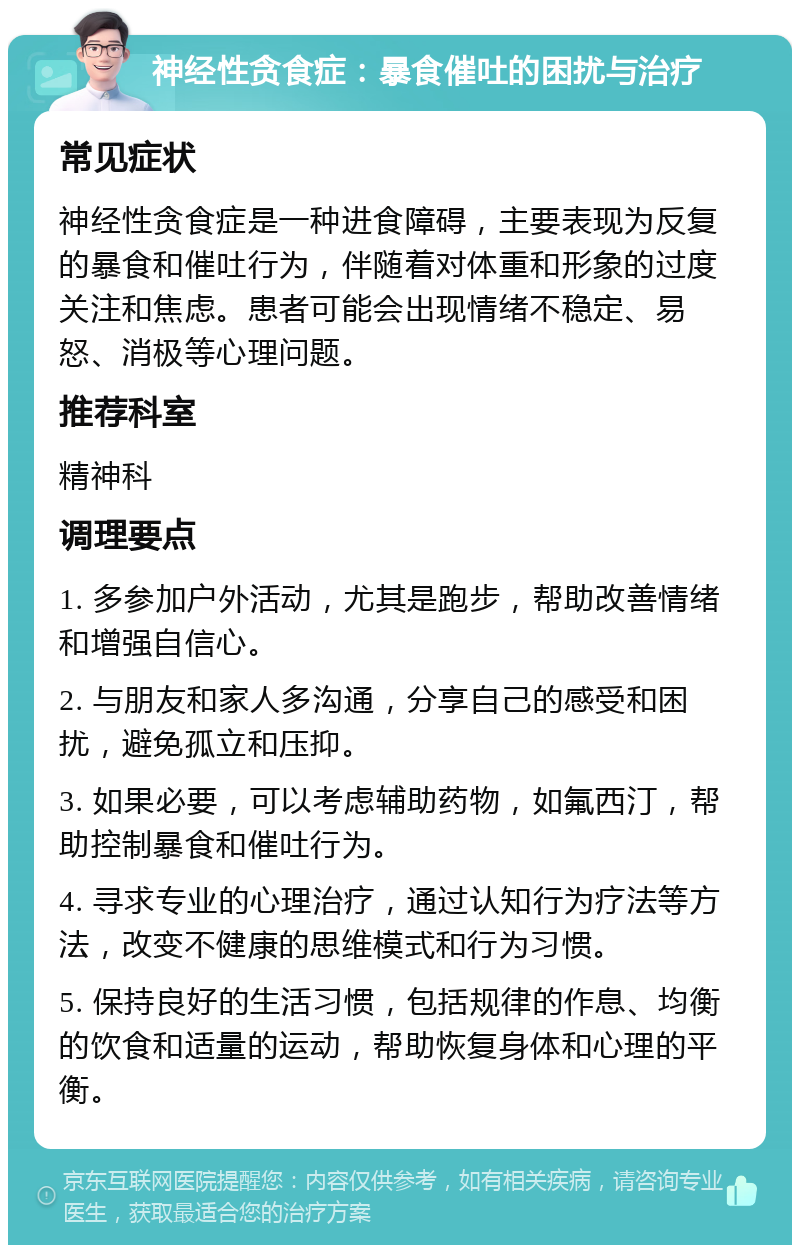 神经性贪食症：暴食催吐的困扰与治疗 常见症状 神经性贪食症是一种进食障碍，主要表现为反复的暴食和催吐行为，伴随着对体重和形象的过度关注和焦虑。患者可能会出现情绪不稳定、易怒、消极等心理问题。 推荐科室 精神科 调理要点 1. 多参加户外活动，尤其是跑步，帮助改善情绪和增强自信心。 2. 与朋友和家人多沟通，分享自己的感受和困扰，避免孤立和压抑。 3. 如果必要，可以考虑辅助药物，如氟西汀，帮助控制暴食和催吐行为。 4. 寻求专业的心理治疗，通过认知行为疗法等方法，改变不健康的思维模式和行为习惯。 5. 保持良好的生活习惯，包括规律的作息、均衡的饮食和适量的运动，帮助恢复身体和心理的平衡。