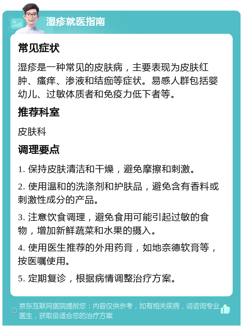 湿疹就医指南 常见症状 湿疹是一种常见的皮肤病，主要表现为皮肤红肿、瘙痒、渗液和结痂等症状。易感人群包括婴幼儿、过敏体质者和免疫力低下者等。 推荐科室 皮肤科 调理要点 1. 保持皮肤清洁和干燥，避免摩擦和刺激。 2. 使用温和的洗涤剂和护肤品，避免含有香料或刺激性成分的产品。 3. 注意饮食调理，避免食用可能引起过敏的食物，增加新鲜蔬菜和水果的摄入。 4. 使用医生推荐的外用药膏，如地奈德软膏等，按医嘱使用。 5. 定期复诊，根据病情调整治疗方案。