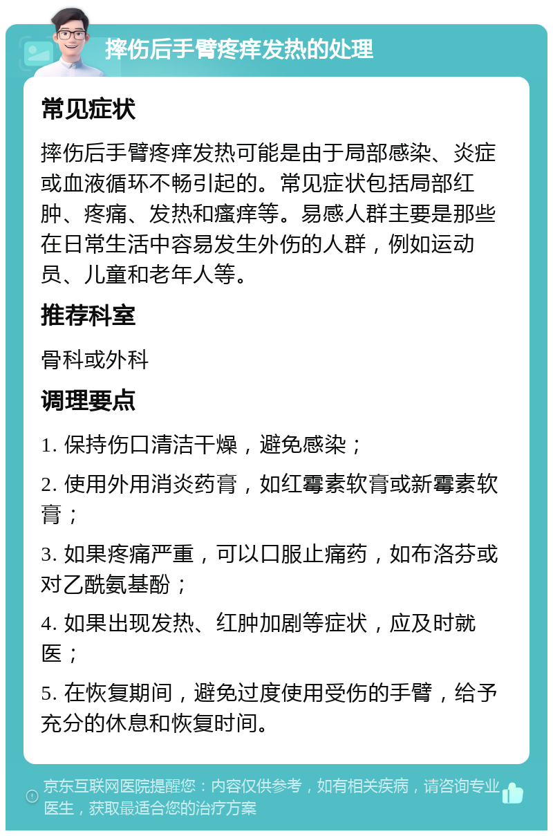 摔伤后手臂疼痒发热的处理 常见症状 摔伤后手臂疼痒发热可能是由于局部感染、炎症或血液循环不畅引起的。常见症状包括局部红肿、疼痛、发热和瘙痒等。易感人群主要是那些在日常生活中容易发生外伤的人群，例如运动员、儿童和老年人等。 推荐科室 骨科或外科 调理要点 1. 保持伤口清洁干燥，避免感染； 2. 使用外用消炎药膏，如红霉素软膏或新霉素软膏； 3. 如果疼痛严重，可以口服止痛药，如布洛芬或对乙酰氨基酚； 4. 如果出现发热、红肿加剧等症状，应及时就医； 5. 在恢复期间，避免过度使用受伤的手臂，给予充分的休息和恢复时间。