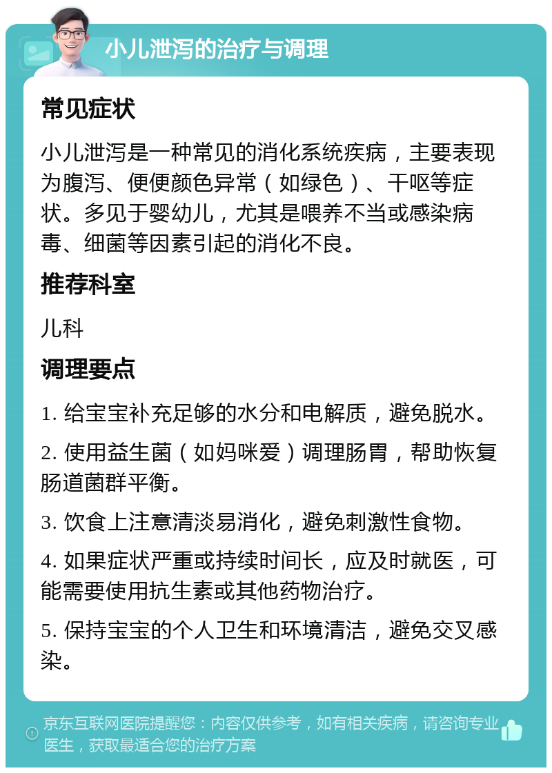 小儿泄泻的治疗与调理 常见症状 小儿泄泻是一种常见的消化系统疾病，主要表现为腹泻、便便颜色异常（如绿色）、干呕等症状。多见于婴幼儿，尤其是喂养不当或感染病毒、细菌等因素引起的消化不良。 推荐科室 儿科 调理要点 1. 给宝宝补充足够的水分和电解质，避免脱水。 2. 使用益生菌（如妈咪爱）调理肠胃，帮助恢复肠道菌群平衡。 3. 饮食上注意清淡易消化，避免刺激性食物。 4. 如果症状严重或持续时间长，应及时就医，可能需要使用抗生素或其他药物治疗。 5. 保持宝宝的个人卫生和环境清洁，避免交叉感染。