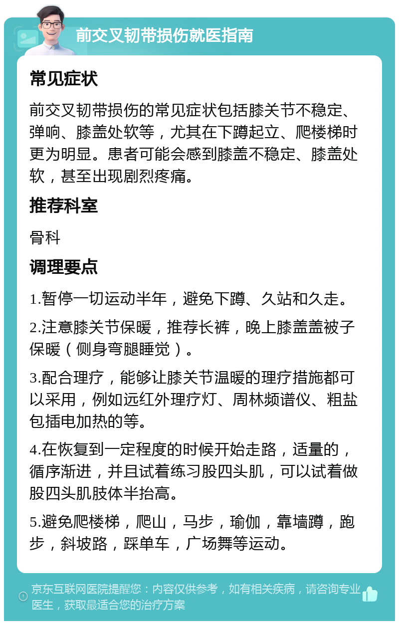 前交叉韧带损伤就医指南 常见症状 前交叉韧带损伤的常见症状包括膝关节不稳定、弹响、膝盖处软等，尤其在下蹲起立、爬楼梯时更为明显。患者可能会感到膝盖不稳定、膝盖处软，甚至出现剧烈疼痛。 推荐科室 骨科 调理要点 1.暂停一切运动半年，避免下蹲、久站和久走。 2.注意膝关节保暖，推荐长裤，晚上膝盖盖被子保暖（侧身弯腿睡觉）。 3.配合理疗，能够让膝关节温暖的理疗措施都可以采用，例如远红外理疗灯、周林频谱仪、粗盐包插电加热的等。 4.在恢复到一定程度的时候开始走路，适量的，循序渐进，并且试着练习股四头肌，可以试着做股四头肌肢体半抬高。 5.避免爬楼梯，爬山，马步，瑜伽，靠墙蹲，跑步，斜坡路，踩单车，广场舞等运动。