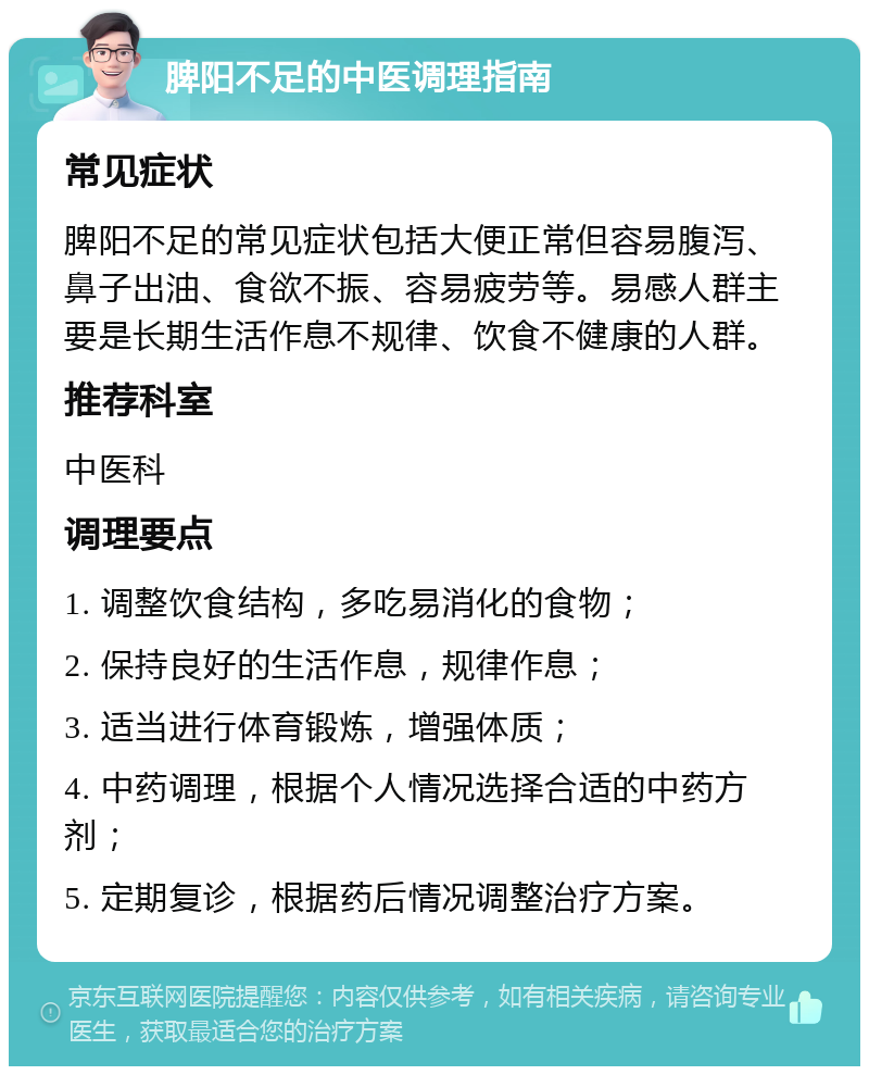 脾阳不足的中医调理指南 常见症状 脾阳不足的常见症状包括大便正常但容易腹泻、鼻子出油、食欲不振、容易疲劳等。易感人群主要是长期生活作息不规律、饮食不健康的人群。 推荐科室 中医科 调理要点 1. 调整饮食结构，多吃易消化的食物； 2. 保持良好的生活作息，规律作息； 3. 适当进行体育锻炼，增强体质； 4. 中药调理，根据个人情况选择合适的中药方剂； 5. 定期复诊，根据药后情况调整治疗方案。