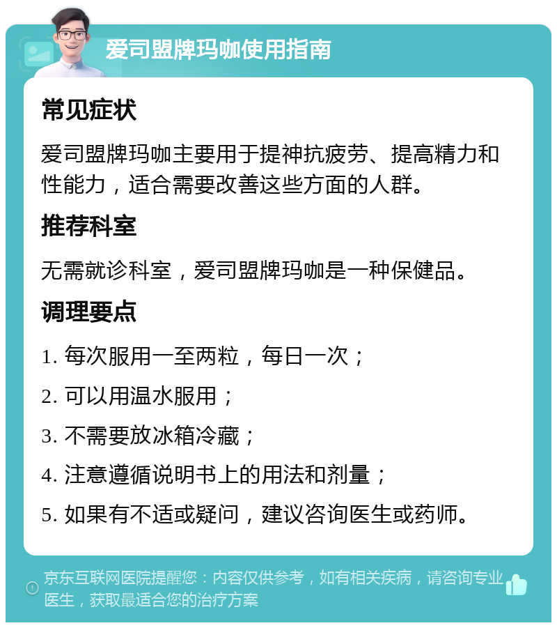 爱司盟牌玛咖使用指南 常见症状 爱司盟牌玛咖主要用于提神抗疲劳、提高精力和性能力，适合需要改善这些方面的人群。 推荐科室 无需就诊科室，爱司盟牌玛咖是一种保健品。 调理要点 1. 每次服用一至两粒，每日一次； 2. 可以用温水服用； 3. 不需要放冰箱冷藏； 4. 注意遵循说明书上的用法和剂量； 5. 如果有不适或疑问，建议咨询医生或药师。