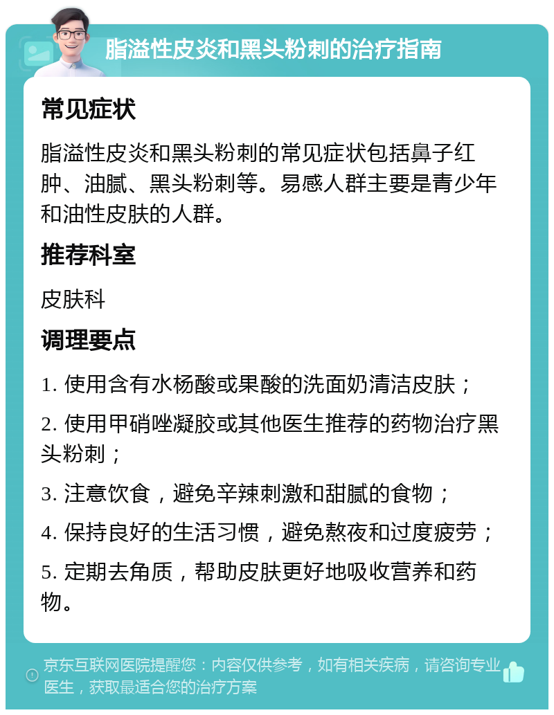 脂溢性皮炎和黑头粉刺的治疗指南 常见症状 脂溢性皮炎和黑头粉刺的常见症状包括鼻子红肿、油腻、黑头粉刺等。易感人群主要是青少年和油性皮肤的人群。 推荐科室 皮肤科 调理要点 1. 使用含有水杨酸或果酸的洗面奶清洁皮肤； 2. 使用甲硝唑凝胶或其他医生推荐的药物治疗黑头粉刺； 3. 注意饮食，避免辛辣刺激和甜腻的食物； 4. 保持良好的生活习惯，避免熬夜和过度疲劳； 5. 定期去角质，帮助皮肤更好地吸收营养和药物。