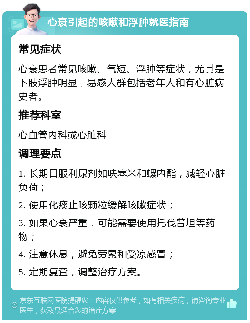 心衰引起的咳嗽和浮肿就医指南 常见症状 心衰患者常见咳嗽、气短、浮肿等症状，尤其是下肢浮肿明显，易感人群包括老年人和有心脏病史者。 推荐科室 心血管内科或心脏科 调理要点 1. 长期口服利尿剂如呋塞米和螺内酯，减轻心脏负荷； 2. 使用化痰止咳颗粒缓解咳嗽症状； 3. 如果心衰严重，可能需要使用托伐普坦等药物； 4. 注意休息，避免劳累和受凉感冒； 5. 定期复查，调整治疗方案。