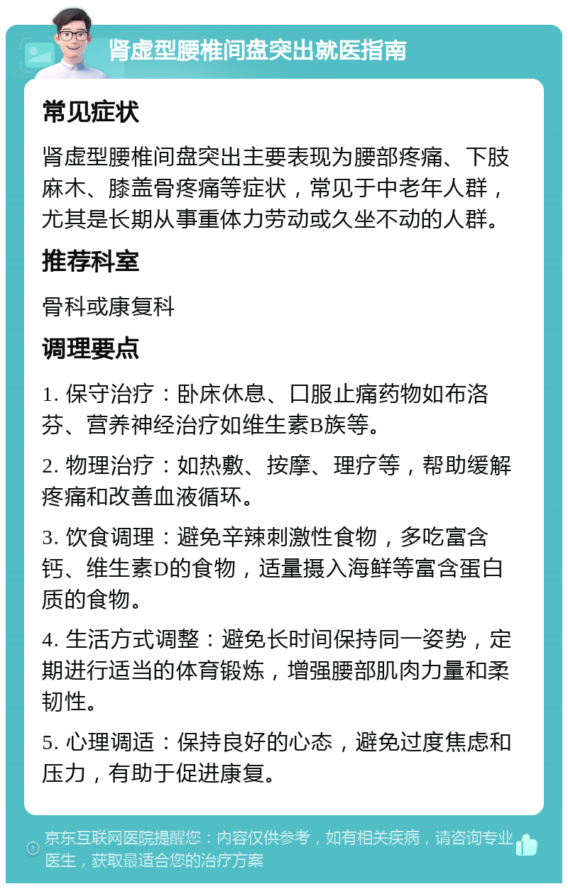 肾虚型腰椎间盘突出就医指南 常见症状 肾虚型腰椎间盘突出主要表现为腰部疼痛、下肢麻木、膝盖骨疼痛等症状，常见于中老年人群，尤其是长期从事重体力劳动或久坐不动的人群。 推荐科室 骨科或康复科 调理要点 1. 保守治疗：卧床休息、口服止痛药物如布洛芬、营养神经治疗如维生素B族等。 2. 物理治疗：如热敷、按摩、理疗等，帮助缓解疼痛和改善血液循环。 3. 饮食调理：避免辛辣刺激性食物，多吃富含钙、维生素D的食物，适量摄入海鲜等富含蛋白质的食物。 4. 生活方式调整：避免长时间保持同一姿势，定期进行适当的体育锻炼，增强腰部肌肉力量和柔韧性。 5. 心理调适：保持良好的心态，避免过度焦虑和压力，有助于促进康复。