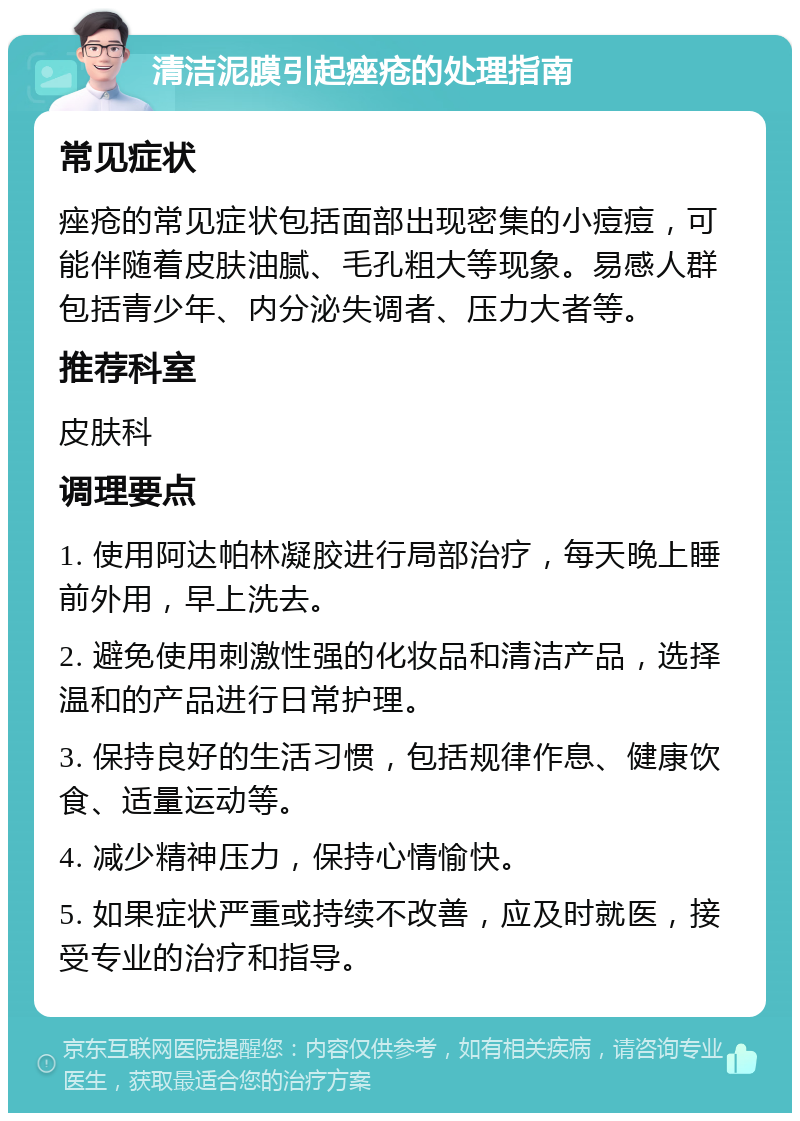 清洁泥膜引起痤疮的处理指南 常见症状 痤疮的常见症状包括面部出现密集的小痘痘，可能伴随着皮肤油腻、毛孔粗大等现象。易感人群包括青少年、内分泌失调者、压力大者等。 推荐科室 皮肤科 调理要点 1. 使用阿达帕林凝胶进行局部治疗，每天晚上睡前外用，早上洗去。 2. 避免使用刺激性强的化妆品和清洁产品，选择温和的产品进行日常护理。 3. 保持良好的生活习惯，包括规律作息、健康饮食、适量运动等。 4. 减少精神压力，保持心情愉快。 5. 如果症状严重或持续不改善，应及时就医，接受专业的治疗和指导。