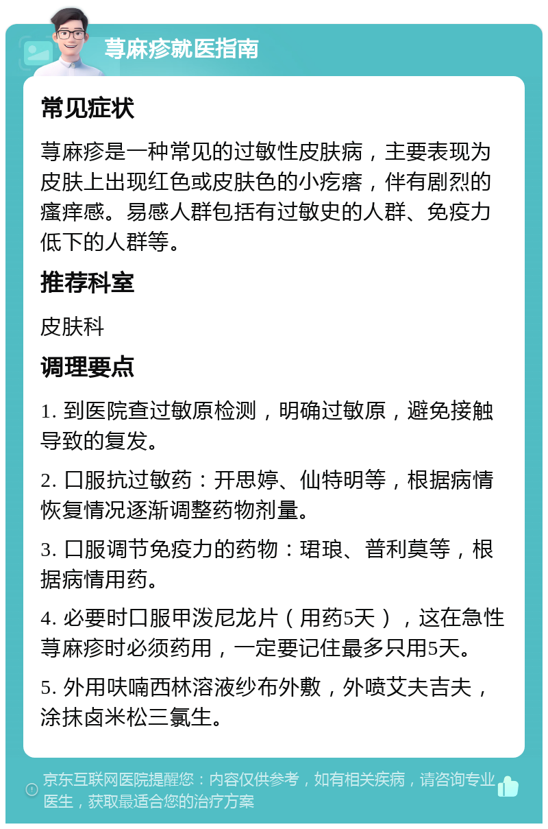 荨麻疹就医指南 常见症状 荨麻疹是一种常见的过敏性皮肤病，主要表现为皮肤上出现红色或皮肤色的小疙瘩，伴有剧烈的瘙痒感。易感人群包括有过敏史的人群、免疫力低下的人群等。 推荐科室 皮肤科 调理要点 1. 到医院查过敏原检测，明确过敏原，避免接触导致的复发。 2. 口服抗过敏药：开思婷、仙特明等，根据病情恢复情况逐渐调整药物剂量。 3. 口服调节免疫力的药物：珺琅、普利莫等，根据病情用药。 4. 必要时口服甲泼尼龙片（用药5天），这在急性荨麻疹时必须药用，一定要记住最多只用5天。 5. 外用呋喃西林溶液纱布外敷，外喷艾夫吉夫，涂抹卤米松三氯生。