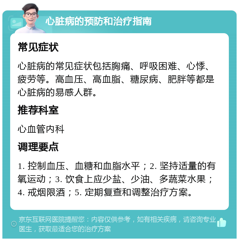 心脏病的预防和治疗指南 常见症状 心脏病的常见症状包括胸痛、呼吸困难、心悸、疲劳等。高血压、高血脂、糖尿病、肥胖等都是心脏病的易感人群。 推荐科室 心血管内科 调理要点 1. 控制血压、血糖和血脂水平；2. 坚持适量的有氧运动；3. 饮食上应少盐、少油、多蔬菜水果；4. 戒烟限酒；5. 定期复查和调整治疗方案。