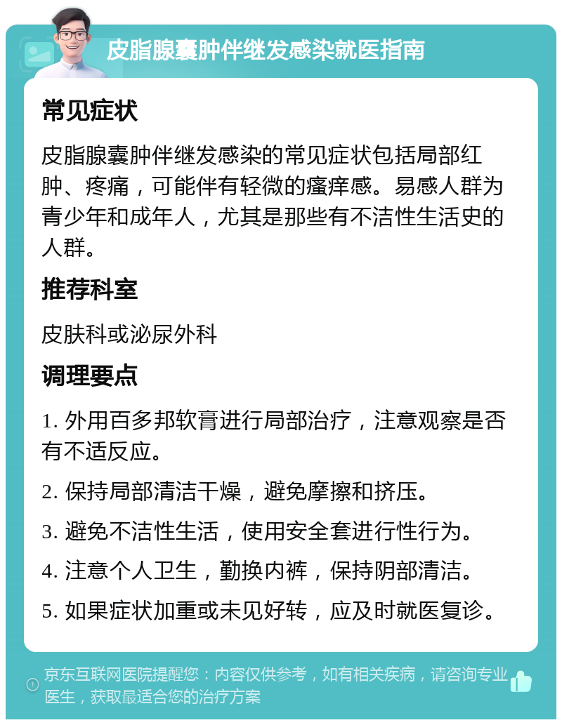 皮脂腺囊肿伴继发感染就医指南 常见症状 皮脂腺囊肿伴继发感染的常见症状包括局部红肿、疼痛，可能伴有轻微的瘙痒感。易感人群为青少年和成年人，尤其是那些有不洁性生活史的人群。 推荐科室 皮肤科或泌尿外科 调理要点 1. 外用百多邦软膏进行局部治疗，注意观察是否有不适反应。 2. 保持局部清洁干燥，避免摩擦和挤压。 3. 避免不洁性生活，使用安全套进行性行为。 4. 注意个人卫生，勤换内裤，保持阴部清洁。 5. 如果症状加重或未见好转，应及时就医复诊。