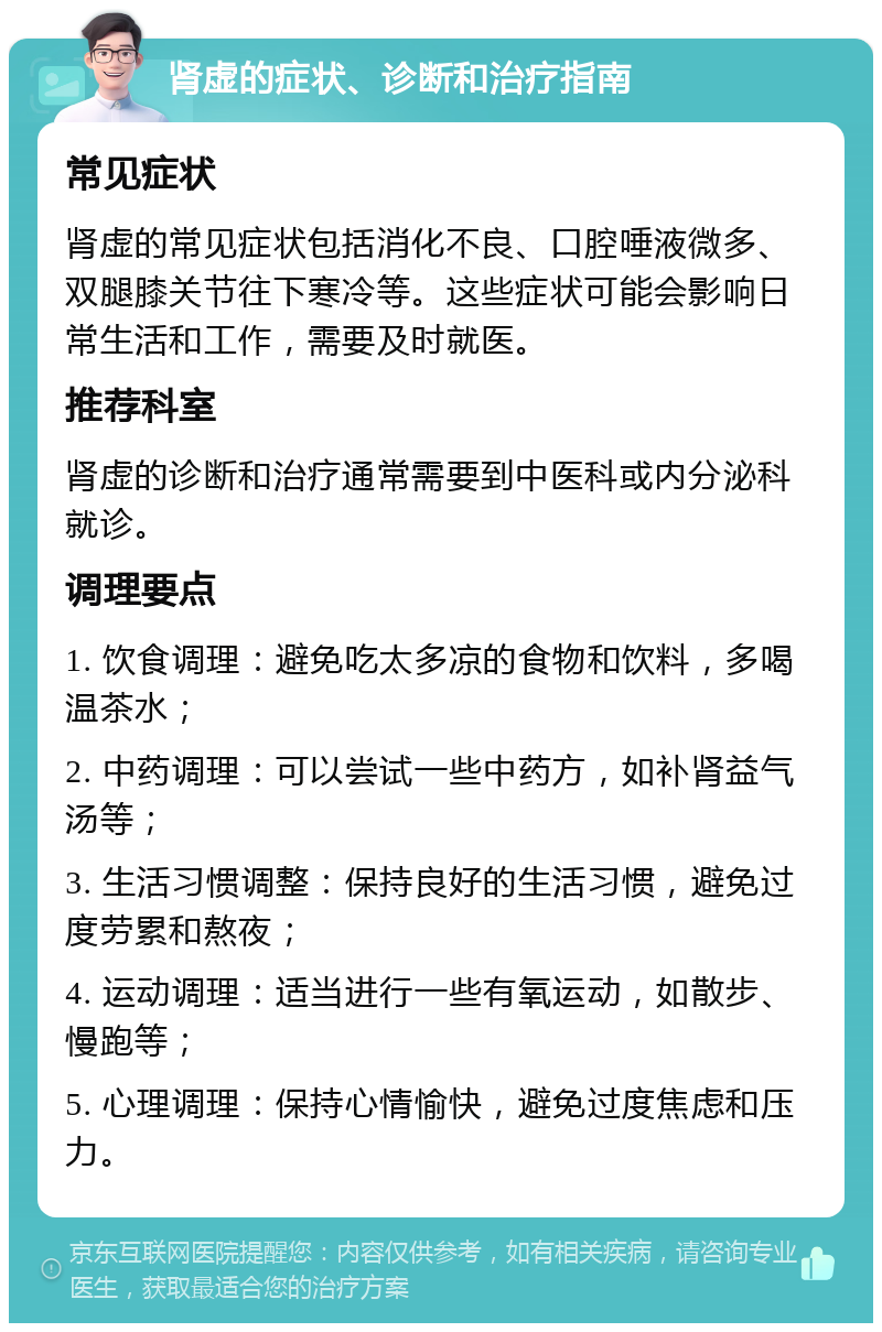 肾虚的症状、诊断和治疗指南 常见症状 肾虚的常见症状包括消化不良、口腔唾液微多、双腿膝关节往下寒冷等。这些症状可能会影响日常生活和工作，需要及时就医。 推荐科室 肾虚的诊断和治疗通常需要到中医科或内分泌科就诊。 调理要点 1. 饮食调理：避免吃太多凉的食物和饮料，多喝温茶水； 2. 中药调理：可以尝试一些中药方，如补肾益气汤等； 3. 生活习惯调整：保持良好的生活习惯，避免过度劳累和熬夜； 4. 运动调理：适当进行一些有氧运动，如散步、慢跑等； 5. 心理调理：保持心情愉快，避免过度焦虑和压力。