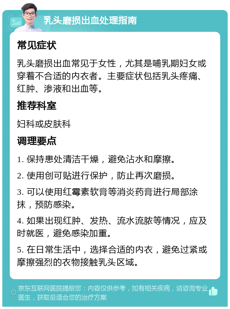 乳头磨损出血处理指南 常见症状 乳头磨损出血常见于女性，尤其是哺乳期妇女或穿着不合适的内衣者。主要症状包括乳头疼痛、红肿、渗液和出血等。 推荐科室 妇科或皮肤科 调理要点 1. 保持患处清洁干燥，避免沾水和摩擦。 2. 使用创可贴进行保护，防止再次磨损。 3. 可以使用红霉素软膏等消炎药膏进行局部涂抹，预防感染。 4. 如果出现红肿、发热、流水流脓等情况，应及时就医，避免感染加重。 5. 在日常生活中，选择合适的内衣，避免过紧或摩擦强烈的衣物接触乳头区域。