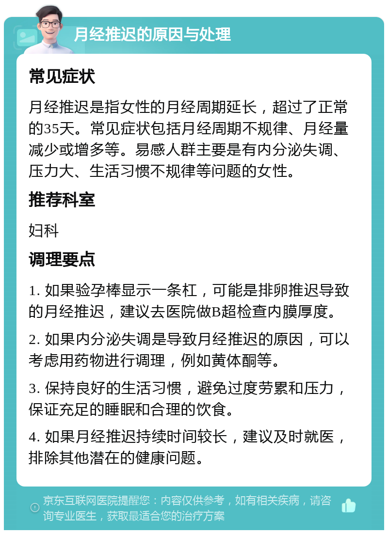 月经推迟的原因与处理 常见症状 月经推迟是指女性的月经周期延长，超过了正常的35天。常见症状包括月经周期不规律、月经量减少或增多等。易感人群主要是有内分泌失调、压力大、生活习惯不规律等问题的女性。 推荐科室 妇科 调理要点 1. 如果验孕棒显示一条杠，可能是排卵推迟导致的月经推迟，建议去医院做B超检查内膜厚度。 2. 如果内分泌失调是导致月经推迟的原因，可以考虑用药物进行调理，例如黄体酮等。 3. 保持良好的生活习惯，避免过度劳累和压力，保证充足的睡眠和合理的饮食。 4. 如果月经推迟持续时间较长，建议及时就医，排除其他潜在的健康问题。