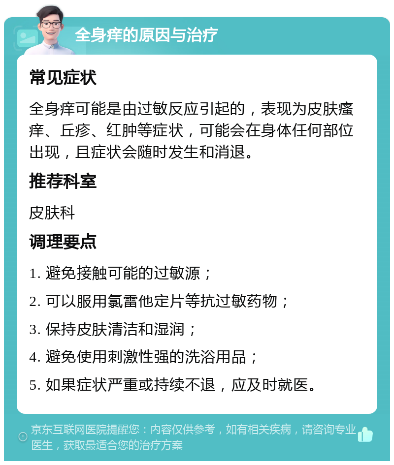 全身痒的原因与治疗 常见症状 全身痒可能是由过敏反应引起的，表现为皮肤瘙痒、丘疹、红肿等症状，可能会在身体任何部位出现，且症状会随时发生和消退。 推荐科室 皮肤科 调理要点 1. 避免接触可能的过敏源； 2. 可以服用氯雷他定片等抗过敏药物； 3. 保持皮肤清洁和湿润； 4. 避免使用刺激性强的洗浴用品； 5. 如果症状严重或持续不退，应及时就医。