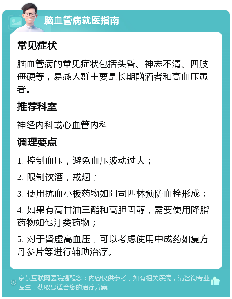 脑血管病就医指南 常见症状 脑血管病的常见症状包括头昏、神志不清、四肢僵硬等，易感人群主要是长期酗酒者和高血压患者。 推荐科室 神经内科或心血管内科 调理要点 1. 控制血压，避免血压波动过大； 2. 限制饮酒，戒烟； 3. 使用抗血小板药物如阿司匹林预防血栓形成； 4. 如果有高甘油三酯和高胆固醇，需要使用降脂药物如他汀类药物； 5. 对于肾虚高血压，可以考虑使用中成药如复方丹参片等进行辅助治疗。