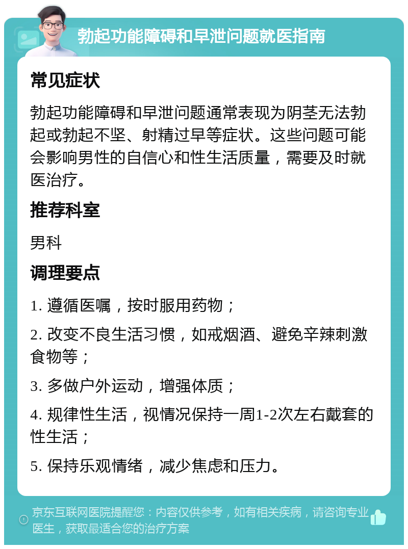 勃起功能障碍和早泄问题就医指南 常见症状 勃起功能障碍和早泄问题通常表现为阴茎无法勃起或勃起不坚、射精过早等症状。这些问题可能会影响男性的自信心和性生活质量，需要及时就医治疗。 推荐科室 男科 调理要点 1. 遵循医嘱，按时服用药物； 2. 改变不良生活习惯，如戒烟酒、避免辛辣刺激食物等； 3. 多做户外运动，增强体质； 4. 规律性生活，视情况保持一周1-2次左右戴套的性生活； 5. 保持乐观情绪，减少焦虑和压力。