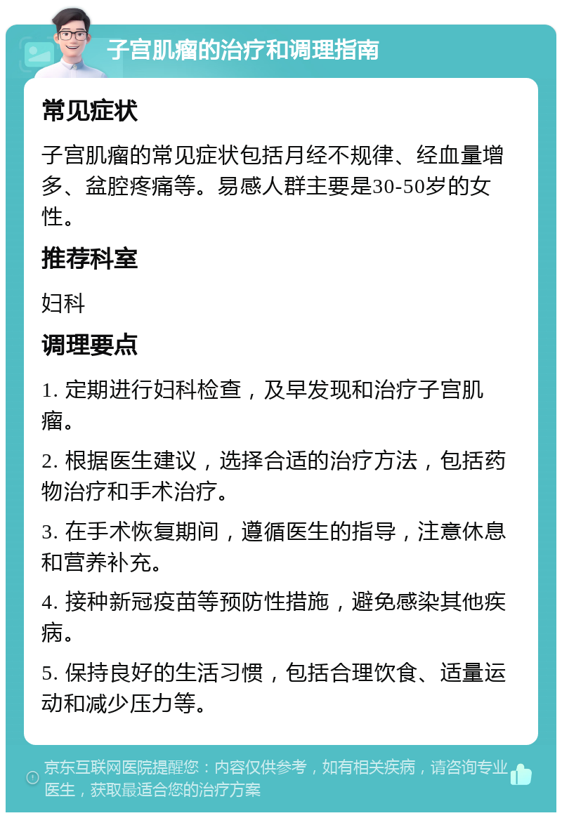 子宫肌瘤的治疗和调理指南 常见症状 子宫肌瘤的常见症状包括月经不规律、经血量增多、盆腔疼痛等。易感人群主要是30-50岁的女性。 推荐科室 妇科 调理要点 1. 定期进行妇科检查，及早发现和治疗子宫肌瘤。 2. 根据医生建议，选择合适的治疗方法，包括药物治疗和手术治疗。 3. 在手术恢复期间，遵循医生的指导，注意休息和营养补充。 4. 接种新冠疫苗等预防性措施，避免感染其他疾病。 5. 保持良好的生活习惯，包括合理饮食、适量运动和减少压力等。