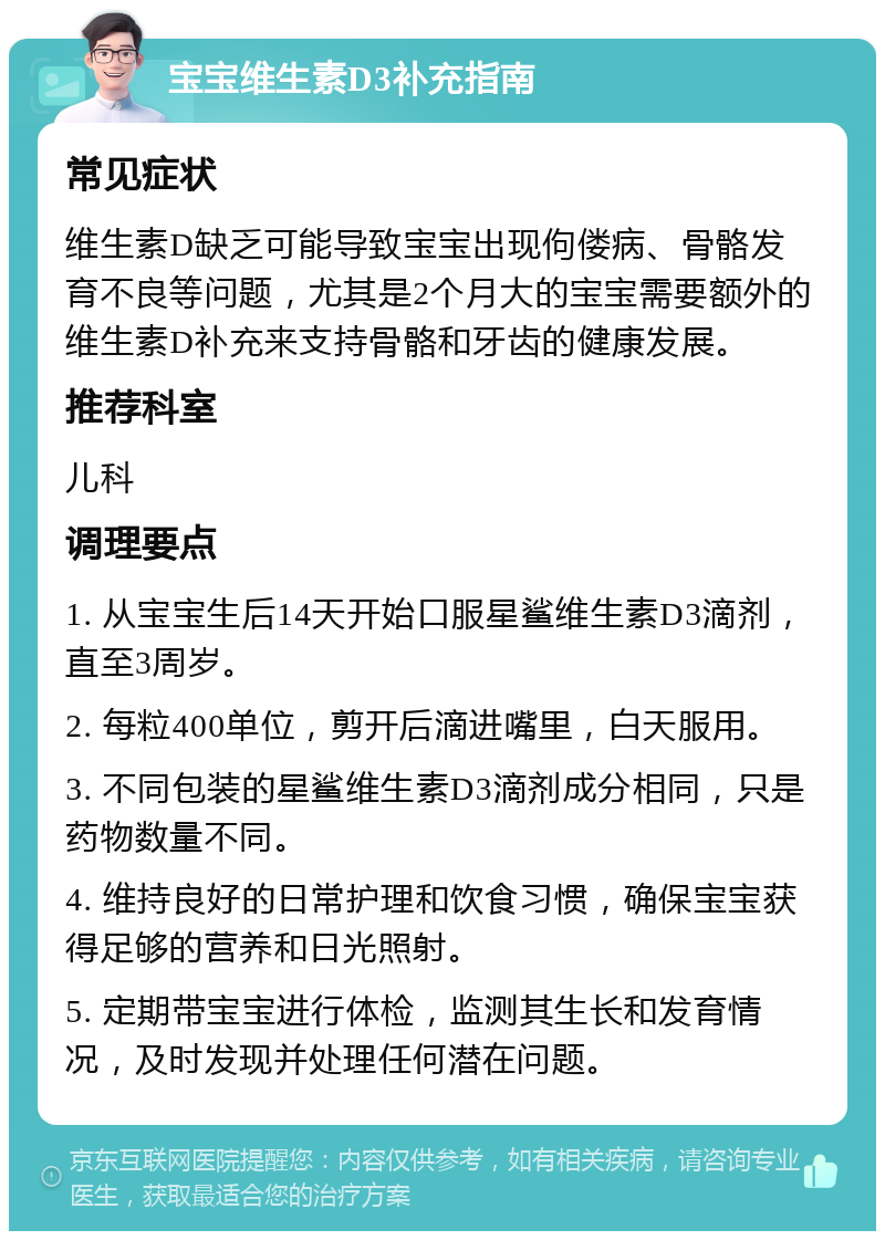 宝宝维生素D3补充指南 常见症状 维生素D缺乏可能导致宝宝出现佝偻病、骨骼发育不良等问题，尤其是2个月大的宝宝需要额外的维生素D补充来支持骨骼和牙齿的健康发展。 推荐科室 儿科 调理要点 1. 从宝宝生后14天开始口服星鲨维生素D3滴剂，直至3周岁。 2. 每粒400单位，剪开后滴进嘴里，白天服用。 3. 不同包装的星鲨维生素D3滴剂成分相同，只是药物数量不同。 4. 维持良好的日常护理和饮食习惯，确保宝宝获得足够的营养和日光照射。 5. 定期带宝宝进行体检，监测其生长和发育情况，及时发现并处理任何潜在问题。