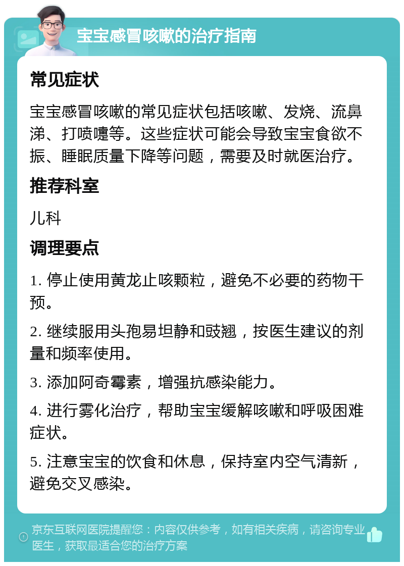 宝宝感冒咳嗽的治疗指南 常见症状 宝宝感冒咳嗽的常见症状包括咳嗽、发烧、流鼻涕、打喷嚏等。这些症状可能会导致宝宝食欲不振、睡眠质量下降等问题，需要及时就医治疗。 推荐科室 儿科 调理要点 1. 停止使用黄龙止咳颗粒，避免不必要的药物干预。 2. 继续服用头孢易坦静和豉翘，按医生建议的剂量和频率使用。 3. 添加阿奇霉素，增强抗感染能力。 4. 进行雾化治疗，帮助宝宝缓解咳嗽和呼吸困难症状。 5. 注意宝宝的饮食和休息，保持室内空气清新，避免交叉感染。