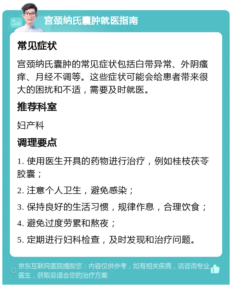 宫颈纳氏囊肿就医指南 常见症状 宫颈纳氏囊肿的常见症状包括白带异常、外阴瘙痒、月经不调等。这些症状可能会给患者带来很大的困扰和不适，需要及时就医。 推荐科室 妇产科 调理要点 1. 使用医生开具的药物进行治疗，例如桂枝茯苓胶囊； 2. 注意个人卫生，避免感染； 3. 保持良好的生活习惯，规律作息，合理饮食； 4. 避免过度劳累和熬夜； 5. 定期进行妇科检查，及时发现和治疗问题。