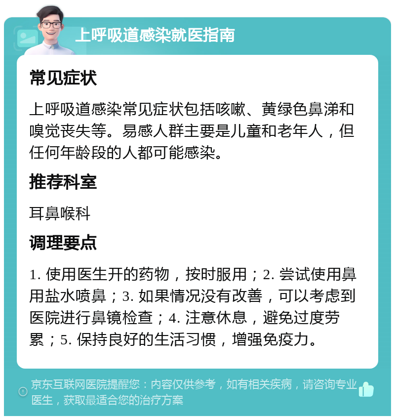 上呼吸道感染就医指南 常见症状 上呼吸道感染常见症状包括咳嗽、黄绿色鼻涕和嗅觉丧失等。易感人群主要是儿童和老年人，但任何年龄段的人都可能感染。 推荐科室 耳鼻喉科 调理要点 1. 使用医生开的药物，按时服用；2. 尝试使用鼻用盐水喷鼻；3. 如果情况没有改善，可以考虑到医院进行鼻镜检查；4. 注意休息，避免过度劳累；5. 保持良好的生活习惯，增强免疫力。