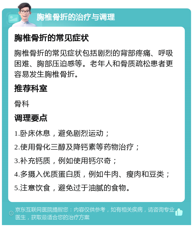 胸椎骨折的治疗与调理 胸椎骨折的常见症状 胸椎骨折的常见症状包括剧烈的背部疼痛、呼吸困难、胸部压迫感等。老年人和骨质疏松患者更容易发生胸椎骨折。 推荐科室 骨科 调理要点 1.卧床休息，避免剧烈运动； 2.使用骨化三醇及降钙素等药物治疗； 3.补充钙质，例如使用钙尔奇； 4.多摄入优质蛋白质，例如牛肉、瘦肉和豆类； 5.注意饮食，避免过于油腻的食物。