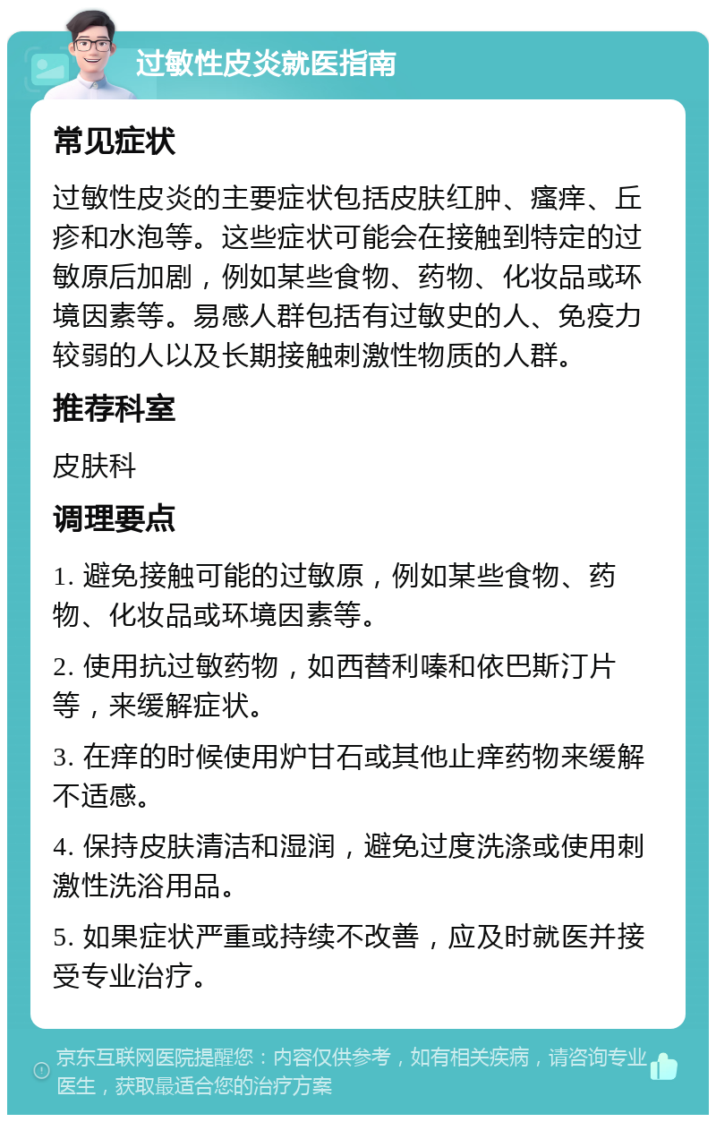 过敏性皮炎就医指南 常见症状 过敏性皮炎的主要症状包括皮肤红肿、瘙痒、丘疹和水泡等。这些症状可能会在接触到特定的过敏原后加剧，例如某些食物、药物、化妆品或环境因素等。易感人群包括有过敏史的人、免疫力较弱的人以及长期接触刺激性物质的人群。 推荐科室 皮肤科 调理要点 1. 避免接触可能的过敏原，例如某些食物、药物、化妆品或环境因素等。 2. 使用抗过敏药物，如西替利嗪和依巴斯汀片等，来缓解症状。 3. 在痒的时候使用炉甘石或其他止痒药物来缓解不适感。 4. 保持皮肤清洁和湿润，避免过度洗涤或使用刺激性洗浴用品。 5. 如果症状严重或持续不改善，应及时就医并接受专业治疗。