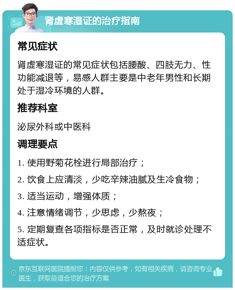 肾虚寒湿证的治疗指南 常见症状 肾虚寒湿证的常见症状包括腰酸、四肢无力、性功能减退等，易感人群主要是中老年男性和长期处于湿冷环境的人群。 推荐科室 泌尿外科或中医科 调理要点 1. 使用野菊花栓进行局部治疗； 2. 饮食上应清淡，少吃辛辣油腻及生冷食物； 3. 适当运动，增强体质； 4. 注意情绪调节，少思虑，少熬夜； 5. 定期复查各项指标是否正常，及时就诊处理不适症状。