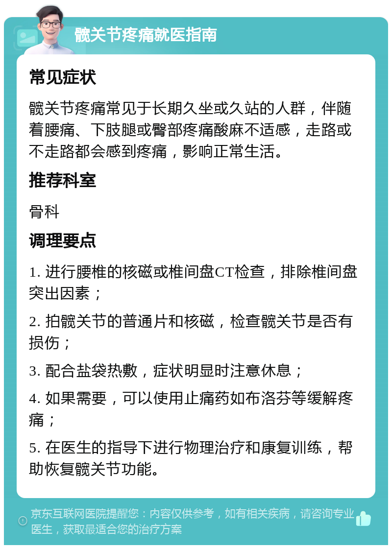 髋关节疼痛就医指南 常见症状 髋关节疼痛常见于长期久坐或久站的人群，伴随着腰痛、下肢腿或臀部疼痛酸麻不适感，走路或不走路都会感到疼痛，影响正常生活。 推荐科室 骨科 调理要点 1. 进行腰椎的核磁或椎间盘CT检查，排除椎间盘突出因素； 2. 拍髋关节的普通片和核磁，检查髋关节是否有损伤； 3. 配合盐袋热敷，症状明显时注意休息； 4. 如果需要，可以使用止痛药如布洛芬等缓解疼痛； 5. 在医生的指导下进行物理治疗和康复训练，帮助恢复髋关节功能。