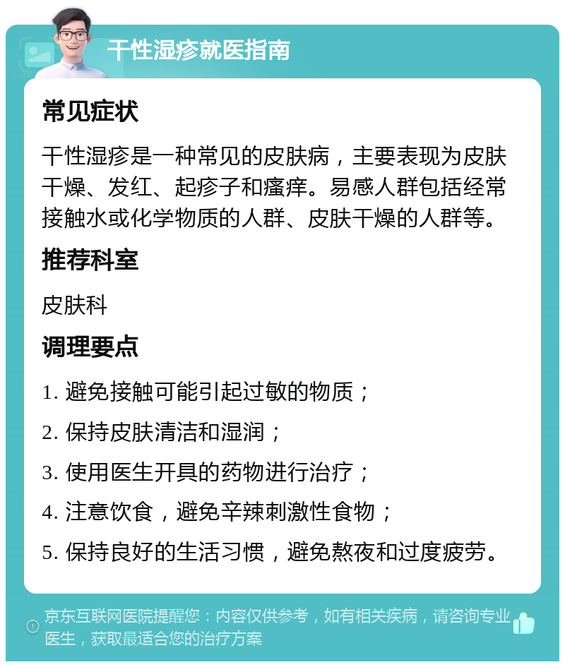 干性湿疹就医指南 常见症状 干性湿疹是一种常见的皮肤病，主要表现为皮肤干燥、发红、起疹子和瘙痒。易感人群包括经常接触水或化学物质的人群、皮肤干燥的人群等。 推荐科室 皮肤科 调理要点 1. 避免接触可能引起过敏的物质； 2. 保持皮肤清洁和湿润； 3. 使用医生开具的药物进行治疗； 4. 注意饮食，避免辛辣刺激性食物； 5. 保持良好的生活习惯，避免熬夜和过度疲劳。