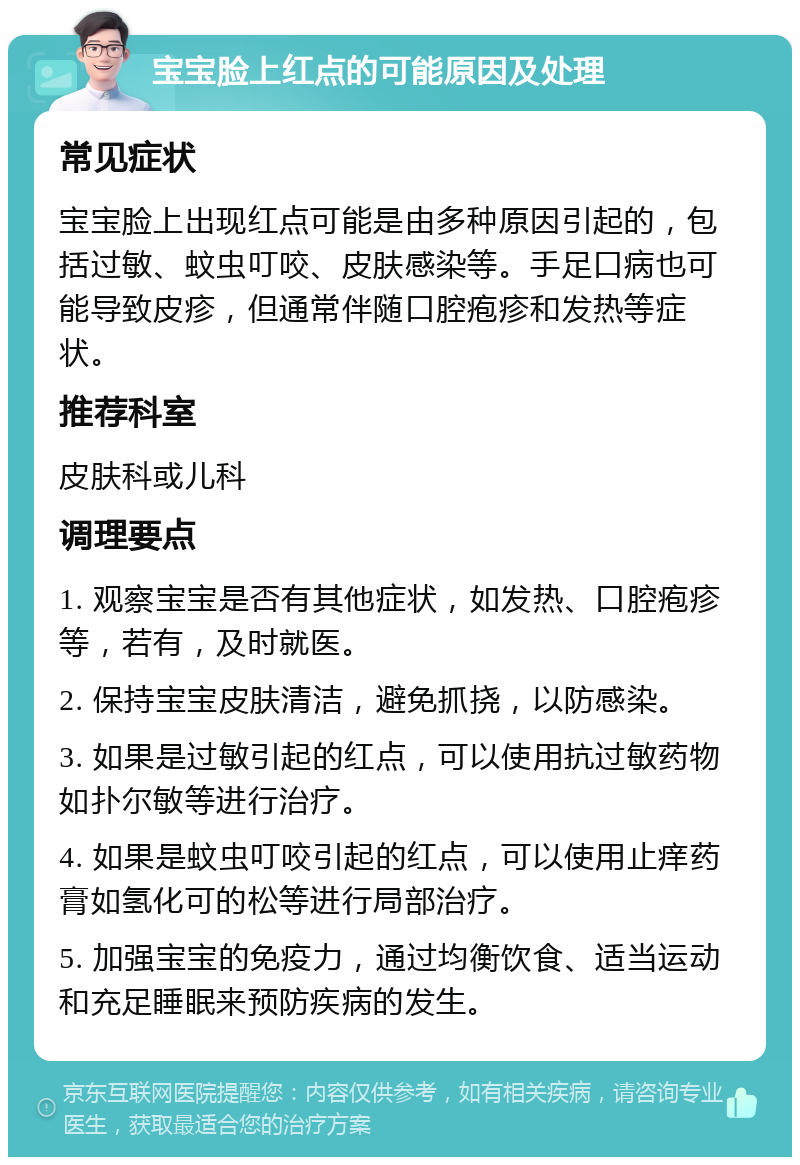 宝宝脸上红点的可能原因及处理 常见症状 宝宝脸上出现红点可能是由多种原因引起的，包括过敏、蚊虫叮咬、皮肤感染等。手足口病也可能导致皮疹，但通常伴随口腔疱疹和发热等症状。 推荐科室 皮肤科或儿科 调理要点 1. 观察宝宝是否有其他症状，如发热、口腔疱疹等，若有，及时就医。 2. 保持宝宝皮肤清洁，避免抓挠，以防感染。 3. 如果是过敏引起的红点，可以使用抗过敏药物如扑尔敏等进行治疗。 4. 如果是蚊虫叮咬引起的红点，可以使用止痒药膏如氢化可的松等进行局部治疗。 5. 加强宝宝的免疫力，通过均衡饮食、适当运动和充足睡眠来预防疾病的发生。