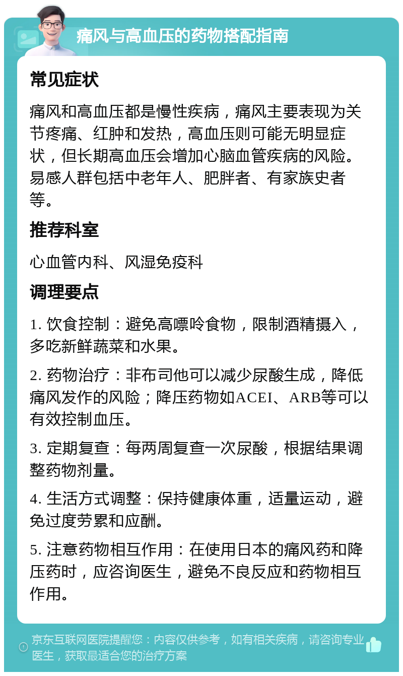 痛风与高血压的药物搭配指南 常见症状 痛风和高血压都是慢性疾病，痛风主要表现为关节疼痛、红肿和发热，高血压则可能无明显症状，但长期高血压会增加心脑血管疾病的风险。易感人群包括中老年人、肥胖者、有家族史者等。 推荐科室 心血管内科、风湿免疫科 调理要点 1. 饮食控制：避免高嘌呤食物，限制酒精摄入，多吃新鲜蔬菜和水果。 2. 药物治疗：非布司他可以减少尿酸生成，降低痛风发作的风险；降压药物如ACEI、ARB等可以有效控制血压。 3. 定期复查：每两周复查一次尿酸，根据结果调整药物剂量。 4. 生活方式调整：保持健康体重，适量运动，避免过度劳累和应酬。 5. 注意药物相互作用：在使用日本的痛风药和降压药时，应咨询医生，避免不良反应和药物相互作用。