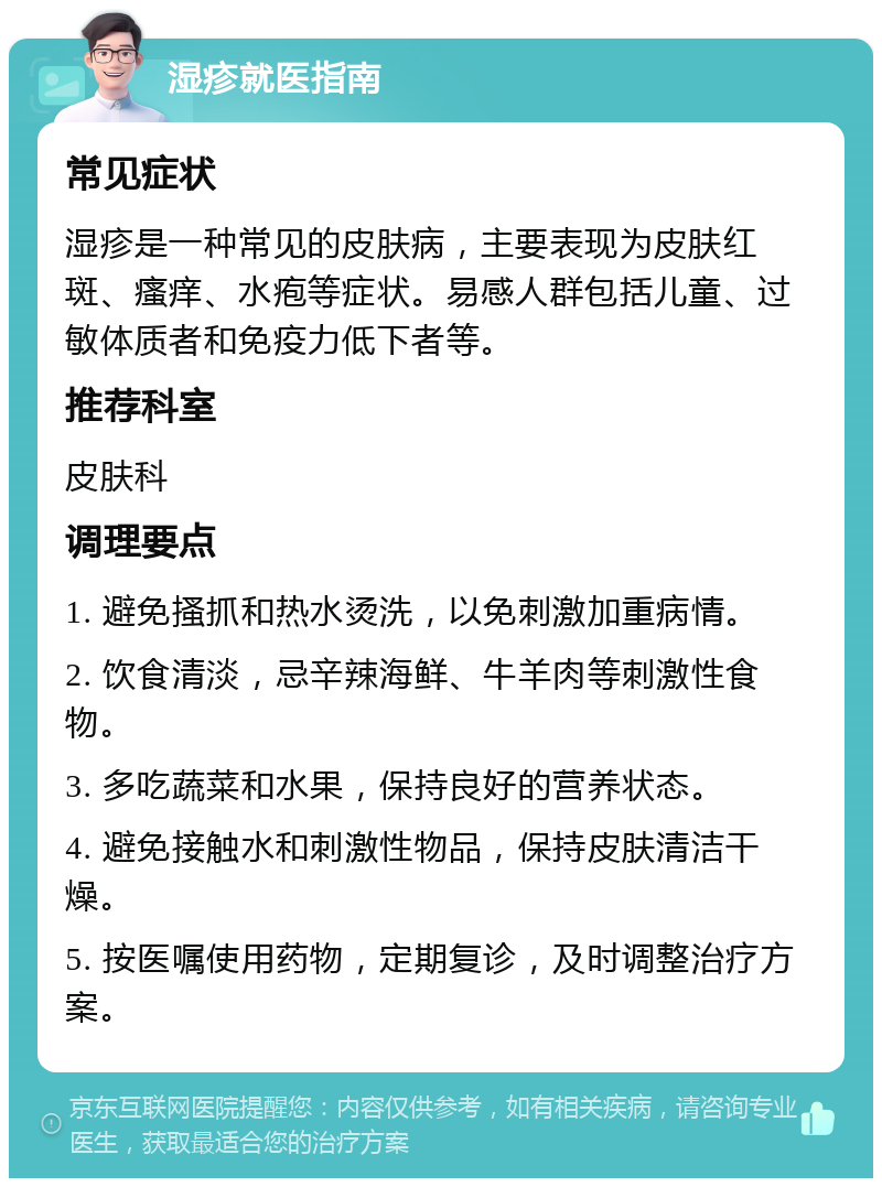 湿疹就医指南 常见症状 湿疹是一种常见的皮肤病，主要表现为皮肤红斑、瘙痒、水疱等症状。易感人群包括儿童、过敏体质者和免疫力低下者等。 推荐科室 皮肤科 调理要点 1. 避免搔抓和热水烫洗，以免刺激加重病情。 2. 饮食清淡，忌辛辣海鲜、牛羊肉等刺激性食物。 3. 多吃蔬菜和水果，保持良好的营养状态。 4. 避免接触水和刺激性物品，保持皮肤清洁干燥。 5. 按医嘱使用药物，定期复诊，及时调整治疗方案。