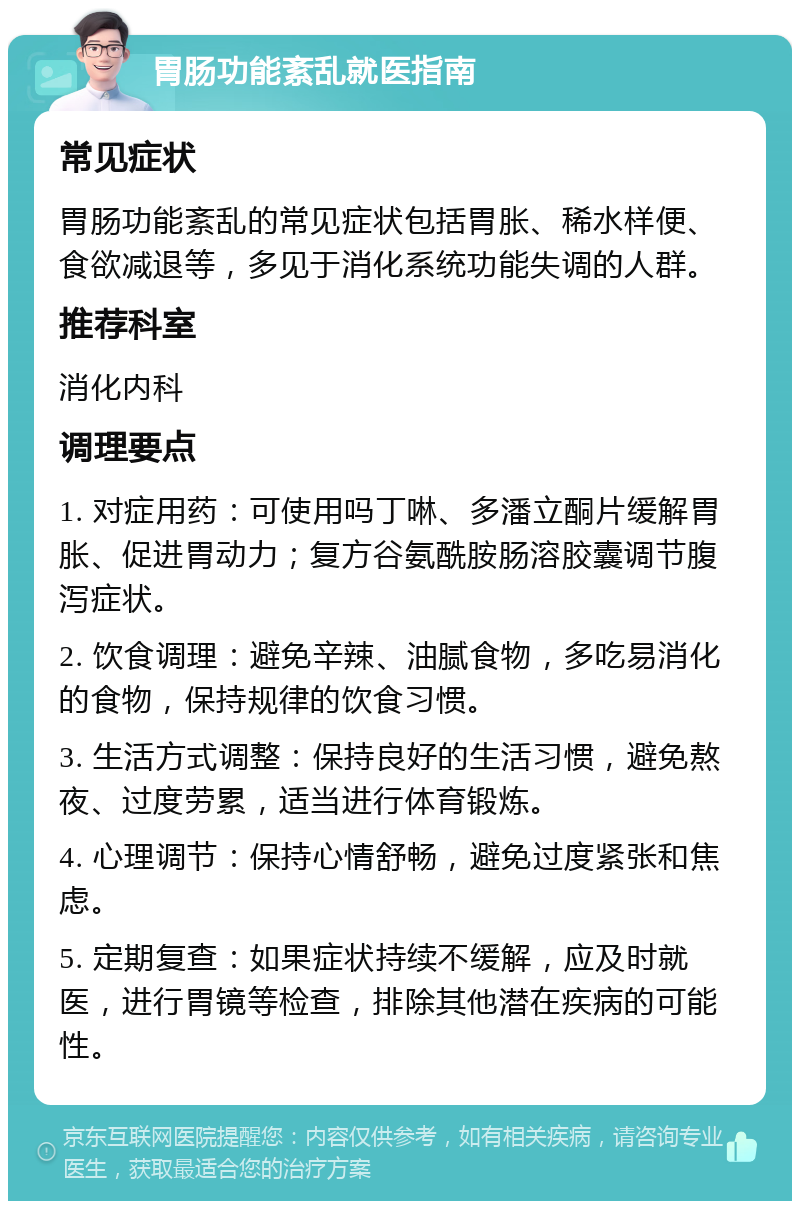 胃肠功能紊乱就医指南 常见症状 胃肠功能紊乱的常见症状包括胃胀、稀水样便、食欲减退等，多见于消化系统功能失调的人群。 推荐科室 消化内科 调理要点 1. 对症用药：可使用吗丁啉、多潘立酮片缓解胃胀、促进胃动力；复方谷氨酰胺肠溶胶囊调节腹泻症状。 2. 饮食调理：避免辛辣、油腻食物，多吃易消化的食物，保持规律的饮食习惯。 3. 生活方式调整：保持良好的生活习惯，避免熬夜、过度劳累，适当进行体育锻炼。 4. 心理调节：保持心情舒畅，避免过度紧张和焦虑。 5. 定期复查：如果症状持续不缓解，应及时就医，进行胃镜等检查，排除其他潜在疾病的可能性。