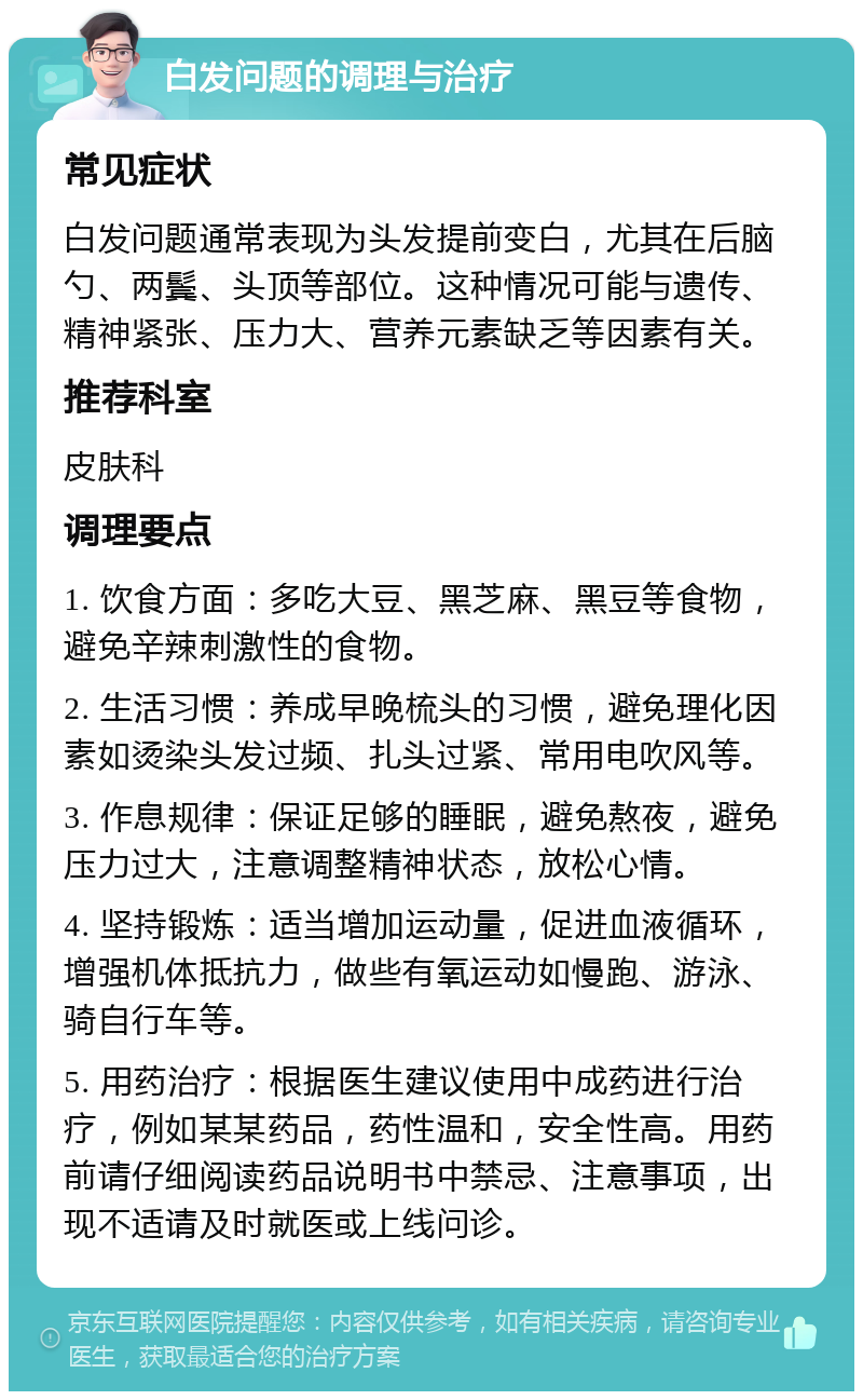 白发问题的调理与治疗 常见症状 白发问题通常表现为头发提前变白，尤其在后脑勺、两鬓、头顶等部位。这种情况可能与遗传、精神紧张、压力大、营养元素缺乏等因素有关。 推荐科室 皮肤科 调理要点 1. 饮食方面：多吃大豆、黑芝麻、黑豆等食物，避免辛辣刺激性的食物。 2. 生活习惯：养成早晚梳头的习惯，避免理化因素如烫染头发过频、扎头过紧、常用电吹风等。 3. 作息规律：保证足够的睡眠，避免熬夜，避免压力过大，注意调整精神状态，放松心情。 4. 坚持锻炼：适当增加运动量，促进血液循环，增强机体抵抗力，做些有氧运动如慢跑、游泳、骑自行车等。 5. 用药治疗：根据医生建议使用中成药进行治疗，例如某某药品，药性温和，安全性高。用药前请仔细阅读药品说明书中禁忌、注意事项，出现不适请及时就医或上线问诊。