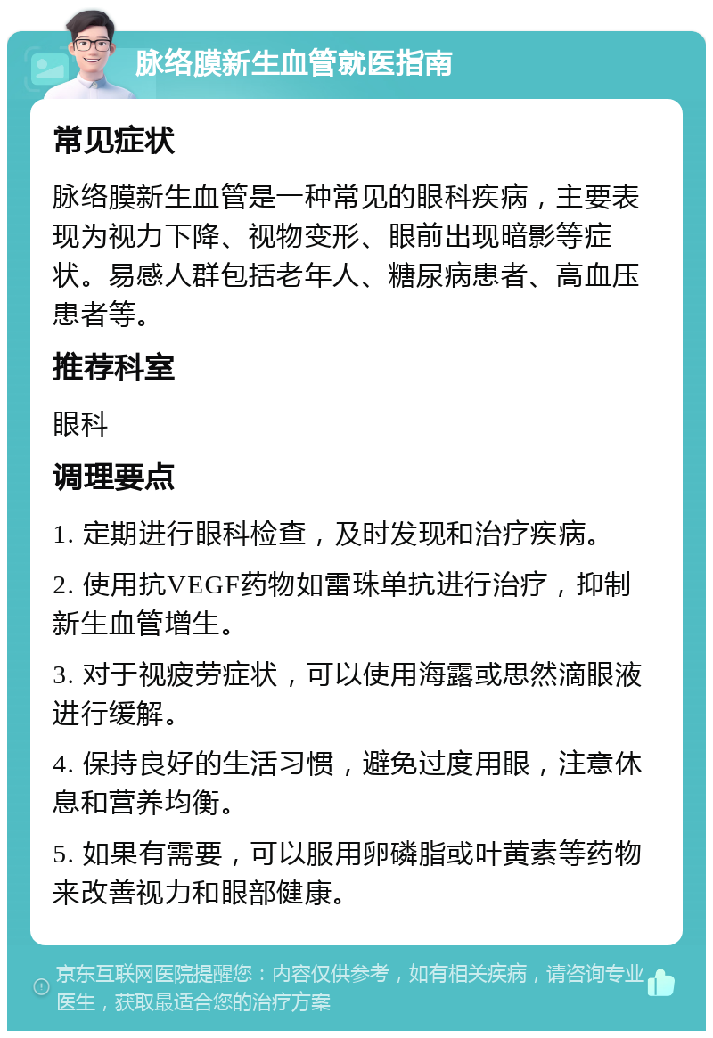 脉络膜新生血管就医指南 常见症状 脉络膜新生血管是一种常见的眼科疾病，主要表现为视力下降、视物变形、眼前出现暗影等症状。易感人群包括老年人、糖尿病患者、高血压患者等。 推荐科室 眼科 调理要点 1. 定期进行眼科检查，及时发现和治疗疾病。 2. 使用抗VEGF药物如雷珠单抗进行治疗，抑制新生血管增生。 3. 对于视疲劳症状，可以使用海露或思然滴眼液进行缓解。 4. 保持良好的生活习惯，避免过度用眼，注意休息和营养均衡。 5. 如果有需要，可以服用卵磷脂或叶黄素等药物来改善视力和眼部健康。