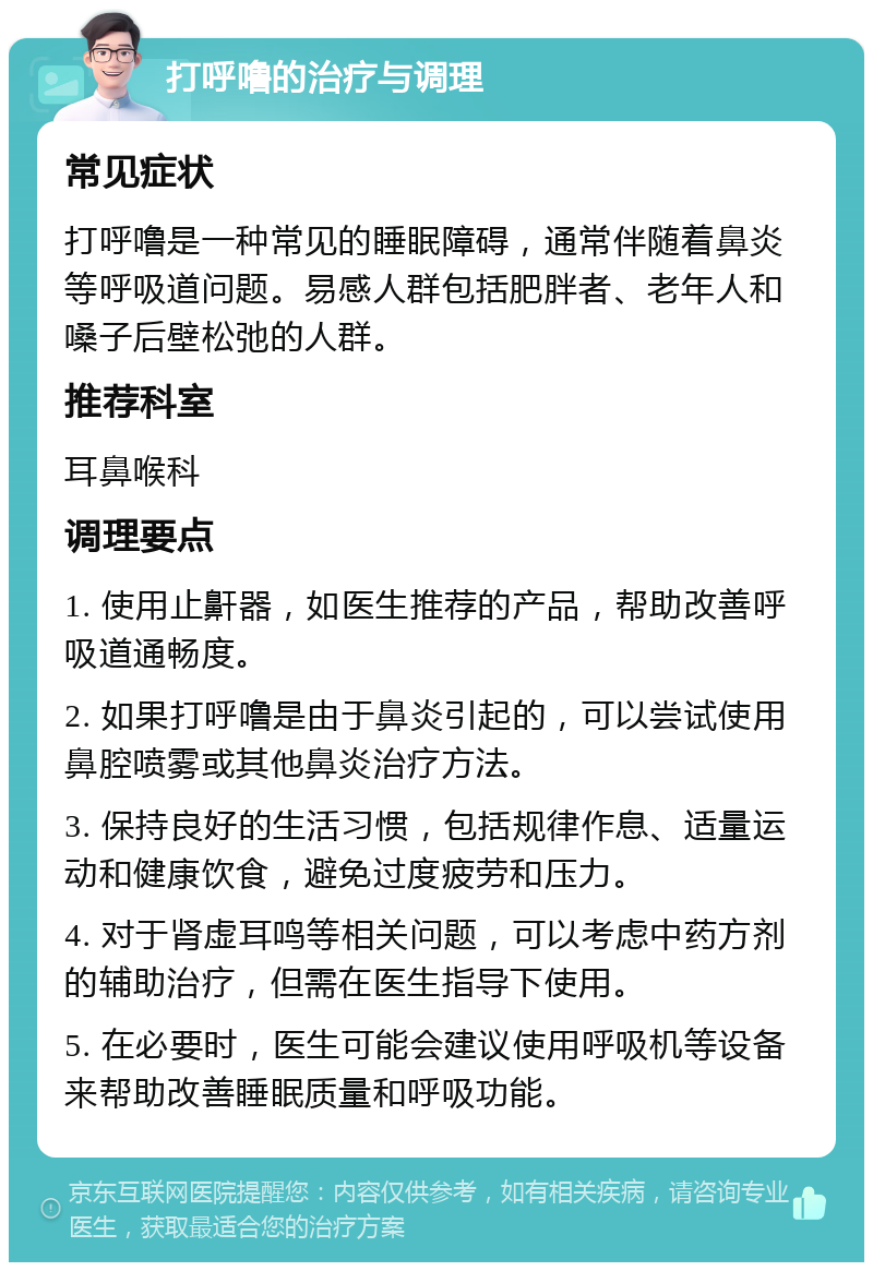 打呼噜的治疗与调理 常见症状 打呼噜是一种常见的睡眠障碍，通常伴随着鼻炎等呼吸道问题。易感人群包括肥胖者、老年人和嗓子后壁松弛的人群。 推荐科室 耳鼻喉科 调理要点 1. 使用止鼾器，如医生推荐的产品，帮助改善呼吸道通畅度。 2. 如果打呼噜是由于鼻炎引起的，可以尝试使用鼻腔喷雾或其他鼻炎治疗方法。 3. 保持良好的生活习惯，包括规律作息、适量运动和健康饮食，避免过度疲劳和压力。 4. 对于肾虚耳鸣等相关问题，可以考虑中药方剂的辅助治疗，但需在医生指导下使用。 5. 在必要时，医生可能会建议使用呼吸机等设备来帮助改善睡眠质量和呼吸功能。