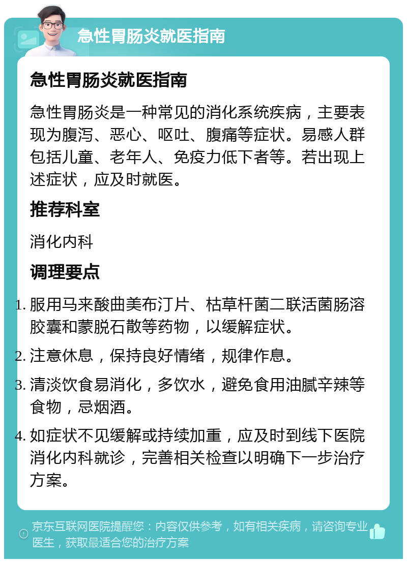 急性胃肠炎就医指南 急性胃肠炎就医指南 急性胃肠炎是一种常见的消化系统疾病，主要表现为腹泻、恶心、呕吐、腹痛等症状。易感人群包括儿童、老年人、免疫力低下者等。若出现上述症状，应及时就医。 推荐科室 消化内科 调理要点 服用马来酸曲美布汀片、枯草杆菌二联活菌肠溶胶囊和蒙脱石散等药物，以缓解症状。 注意休息，保持良好情绪，规律作息。 清淡饮食易消化，多饮水，避免食用油腻辛辣等食物，忌烟酒。 如症状不见缓解或持续加重，应及时到线下医院消化内科就诊，完善相关检查以明确下一步治疗方案。