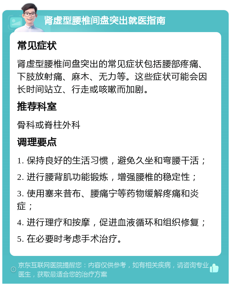 肾虚型腰椎间盘突出就医指南 常见症状 肾虚型腰椎间盘突出的常见症状包括腰部疼痛、下肢放射痛、麻木、无力等。这些症状可能会因长时间站立、行走或咳嗽而加剧。 推荐科室 骨科或脊柱外科 调理要点 1. 保持良好的生活习惯，避免久坐和弯腰干活； 2. 进行腰背肌功能锻炼，增强腰椎的稳定性； 3. 使用塞来昔布、腰痛宁等药物缓解疼痛和炎症； 4. 进行理疗和按摩，促进血液循环和组织修复； 5. 在必要时考虑手术治疗。