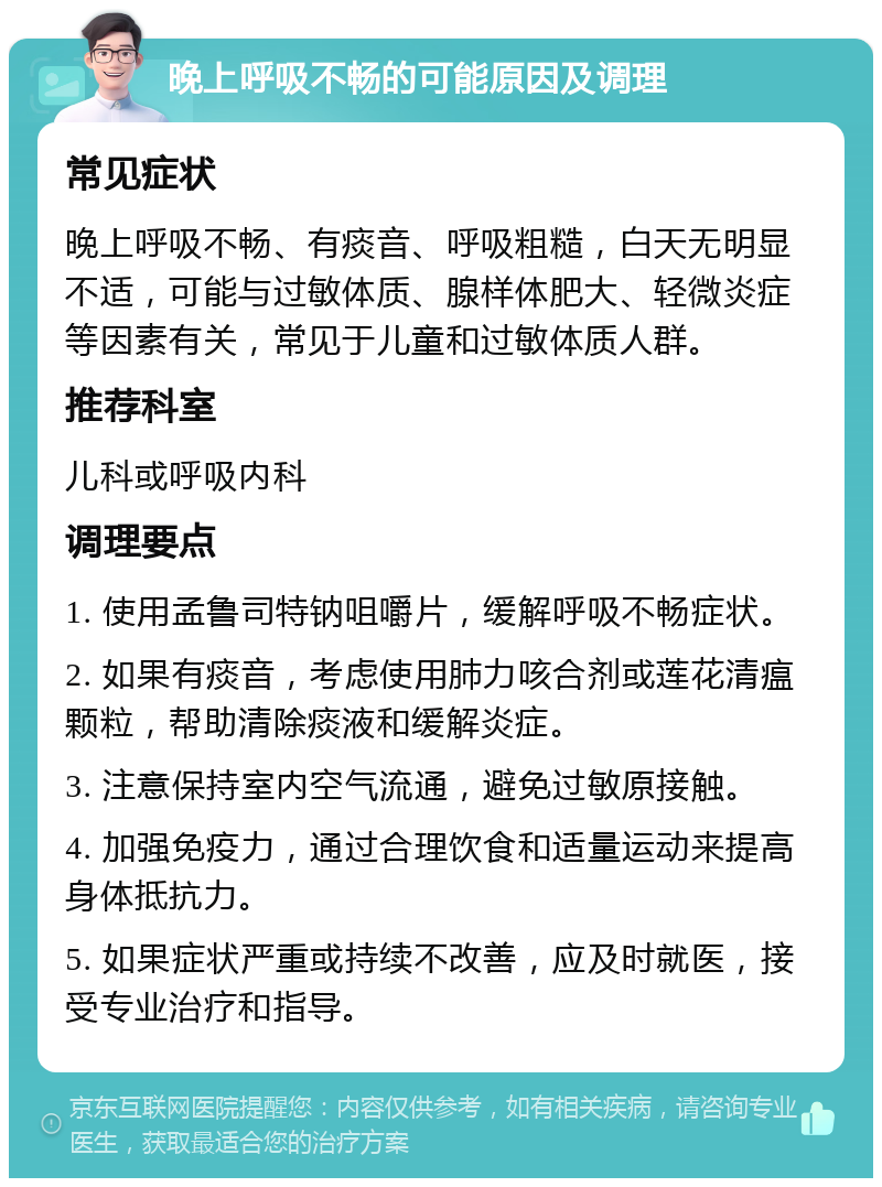 晚上呼吸不畅的可能原因及调理 常见症状 晚上呼吸不畅、有痰音、呼吸粗糙，白天无明显不适，可能与过敏体质、腺样体肥大、轻微炎症等因素有关，常见于儿童和过敏体质人群。 推荐科室 儿科或呼吸内科 调理要点 1. 使用孟鲁司特钠咀嚼片，缓解呼吸不畅症状。 2. 如果有痰音，考虑使用肺力咳合剂或莲花清瘟颗粒，帮助清除痰液和缓解炎症。 3. 注意保持室内空气流通，避免过敏原接触。 4. 加强免疫力，通过合理饮食和适量运动来提高身体抵抗力。 5. 如果症状严重或持续不改善，应及时就医，接受专业治疗和指导。