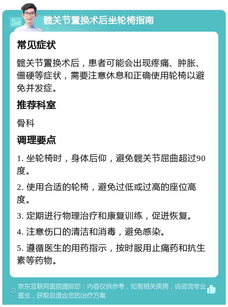 髋关节置换术后坐轮椅指南 常见症状 髋关节置换术后，患者可能会出现疼痛、肿胀、僵硬等症状，需要注意休息和正确使用轮椅以避免并发症。 推荐科室 骨科 调理要点 1. 坐轮椅时，身体后仰，避免髋关节屈曲超过90度。 2. 使用合适的轮椅，避免过低或过高的座位高度。 3. 定期进行物理治疗和康复训练，促进恢复。 4. 注意伤口的清洁和消毒，避免感染。 5. 遵循医生的用药指示，按时服用止痛药和抗生素等药物。