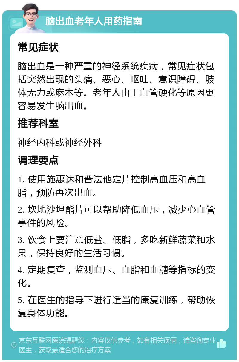 脑出血老年人用药指南 常见症状 脑出血是一种严重的神经系统疾病，常见症状包括突然出现的头痛、恶心、呕吐、意识障碍、肢体无力或麻木等。老年人由于血管硬化等原因更容易发生脑出血。 推荐科室 神经内科或神经外科 调理要点 1. 使用施惠达和普法他定片控制高血压和高血脂，预防再次出血。 2. 坎地沙坦酯片可以帮助降低血压，减少心血管事件的风险。 3. 饮食上要注意低盐、低脂，多吃新鲜蔬菜和水果，保持良好的生活习惯。 4. 定期复查，监测血压、血脂和血糖等指标的变化。 5. 在医生的指导下进行适当的康复训练，帮助恢复身体功能。