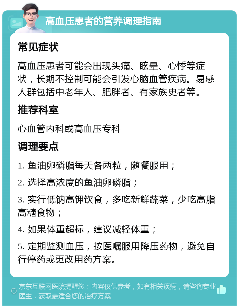 高血压患者的营养调理指南 常见症状 高血压患者可能会出现头痛、眩晕、心悸等症状，长期不控制可能会引发心脑血管疾病。易感人群包括中老年人、肥胖者、有家族史者等。 推荐科室 心血管内科或高血压专科 调理要点 1. 鱼油卵磷脂每天各两粒，随餐服用； 2. 选择高浓度的鱼油卵磷脂； 3. 实行低钠高钾饮食，多吃新鲜蔬菜，少吃高脂高糖食物； 4. 如果体重超标，建议减轻体重； 5. 定期监测血压，按医嘱服用降压药物，避免自行停药或更改用药方案。