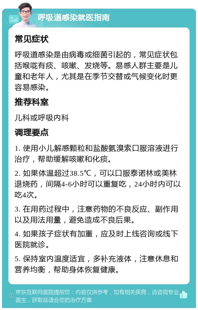 呼吸道感染就医指南 常见症状 呼吸道感染是由病毒或细菌引起的，常见症状包括喉咙有痰、咳嗽、发烧等。易感人群主要是儿童和老年人，尤其是在季节交替或气候变化时更容易感染。 推荐科室 儿科或呼吸内科 调理要点 1. 使用小儿解感颗粒和盐酸氨溴索口服溶液进行治疗，帮助缓解咳嗽和化痰。 2. 如果体温超过38.5℃，可以口服泰诺林或美林退烧药，间隔4-6小时可以重复吃，24小时内可以吃4次。 3. 在用药过程中，注意药物的不良反应、副作用以及用法用量，避免造成不良后果。 4. 如果孩子症状有加重，应及时上线咨询或线下医院就诊。 5. 保持室内温度适宜，多补充液体，注意休息和营养均衡，帮助身体恢复健康。