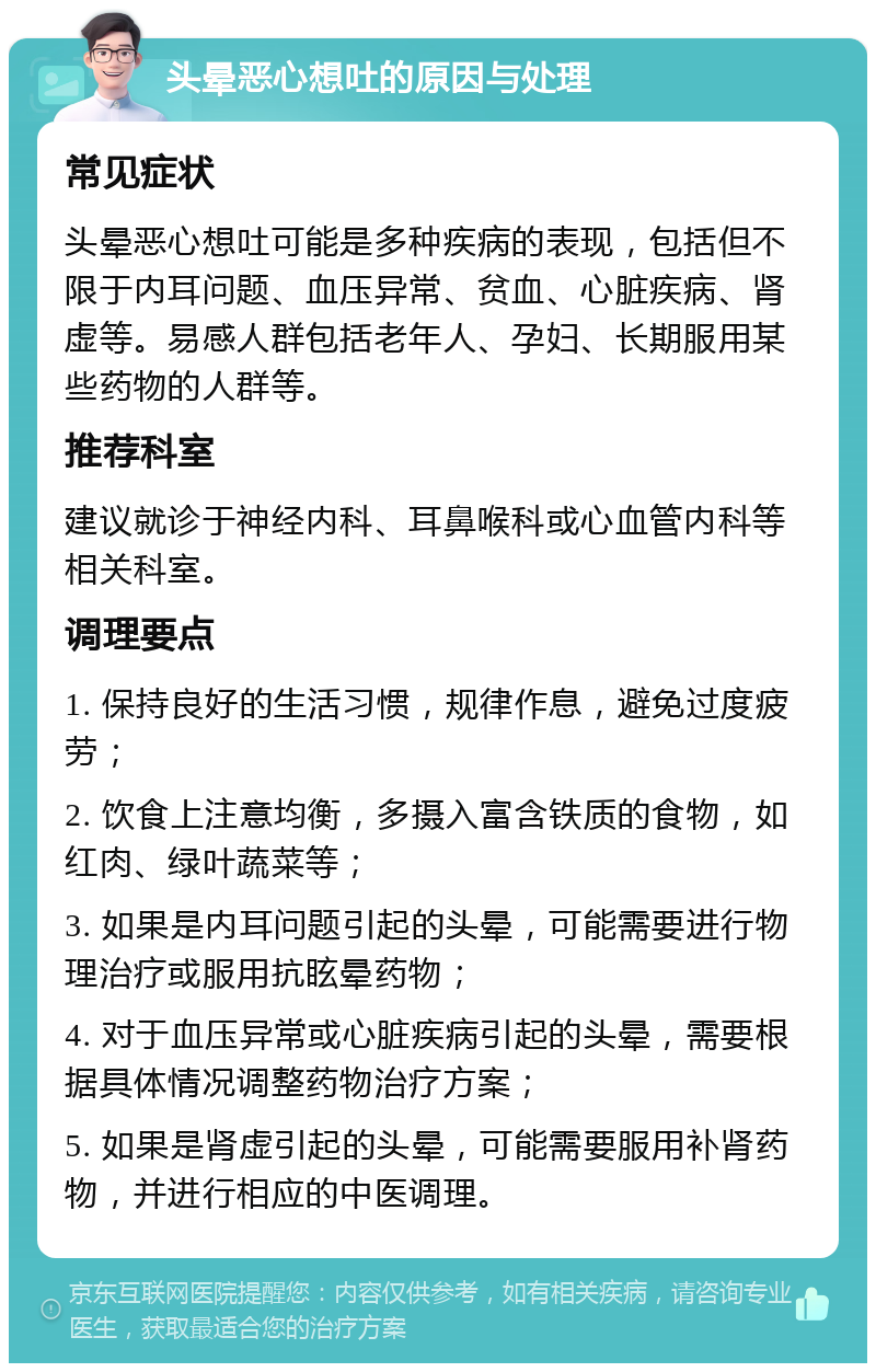 头晕恶心想吐的原因与处理 常见症状 头晕恶心想吐可能是多种疾病的表现，包括但不限于内耳问题、血压异常、贫血、心脏疾病、肾虚等。易感人群包括老年人、孕妇、长期服用某些药物的人群等。 推荐科室 建议就诊于神经内科、耳鼻喉科或心血管内科等相关科室。 调理要点 1. 保持良好的生活习惯，规律作息，避免过度疲劳； 2. 饮食上注意均衡，多摄入富含铁质的食物，如红肉、绿叶蔬菜等； 3. 如果是内耳问题引起的头晕，可能需要进行物理治疗或服用抗眩晕药物； 4. 对于血压异常或心脏疾病引起的头晕，需要根据具体情况调整药物治疗方案； 5. 如果是肾虚引起的头晕，可能需要服用补肾药物，并进行相应的中医调理。