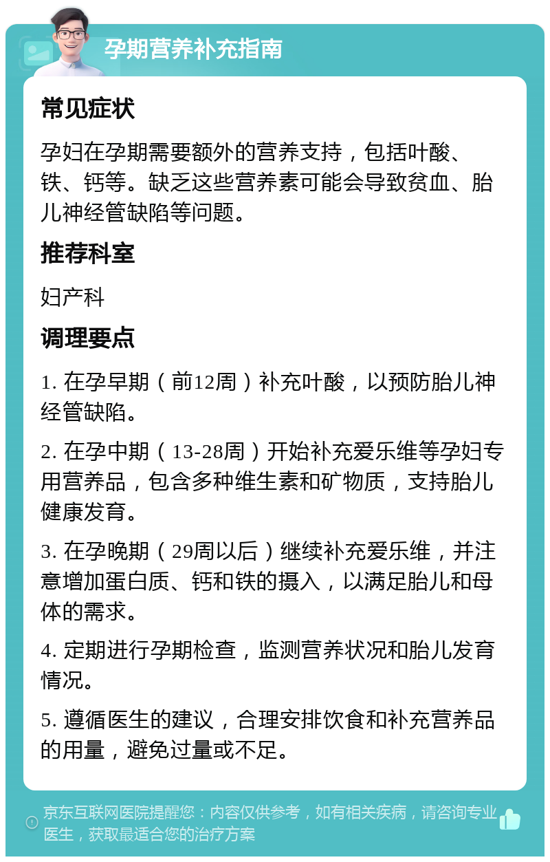 孕期营养补充指南 常见症状 孕妇在孕期需要额外的营养支持，包括叶酸、铁、钙等。缺乏这些营养素可能会导致贫血、胎儿神经管缺陷等问题。 推荐科室 妇产科 调理要点 1. 在孕早期（前12周）补充叶酸，以预防胎儿神经管缺陷。 2. 在孕中期（13-28周）开始补充爱乐维等孕妇专用营养品，包含多种维生素和矿物质，支持胎儿健康发育。 3. 在孕晚期（29周以后）继续补充爱乐维，并注意增加蛋白质、钙和铁的摄入，以满足胎儿和母体的需求。 4. 定期进行孕期检查，监测营养状况和胎儿发育情况。 5. 遵循医生的建议，合理安排饮食和补充营养品的用量，避免过量或不足。