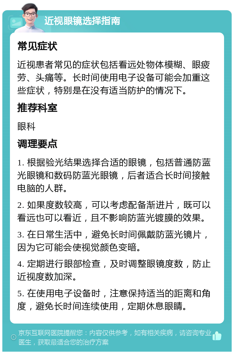 近视眼镜选择指南 常见症状 近视患者常见的症状包括看远处物体模糊、眼疲劳、头痛等。长时间使用电子设备可能会加重这些症状，特别是在没有适当防护的情况下。 推荐科室 眼科 调理要点 1. 根据验光结果选择合适的眼镜，包括普通防蓝光眼镜和数码防蓝光眼镜，后者适合长时间接触电脑的人群。 2. 如果度数较高，可以考虑配备渐进片，既可以看远也可以看近，且不影响防蓝光镀膜的效果。 3. 在日常生活中，避免长时间佩戴防蓝光镜片，因为它可能会使视觉颜色变暗。 4. 定期进行眼部检查，及时调整眼镜度数，防止近视度数加深。 5. 在使用电子设备时，注意保持适当的距离和角度，避免长时间连续使用，定期休息眼睛。