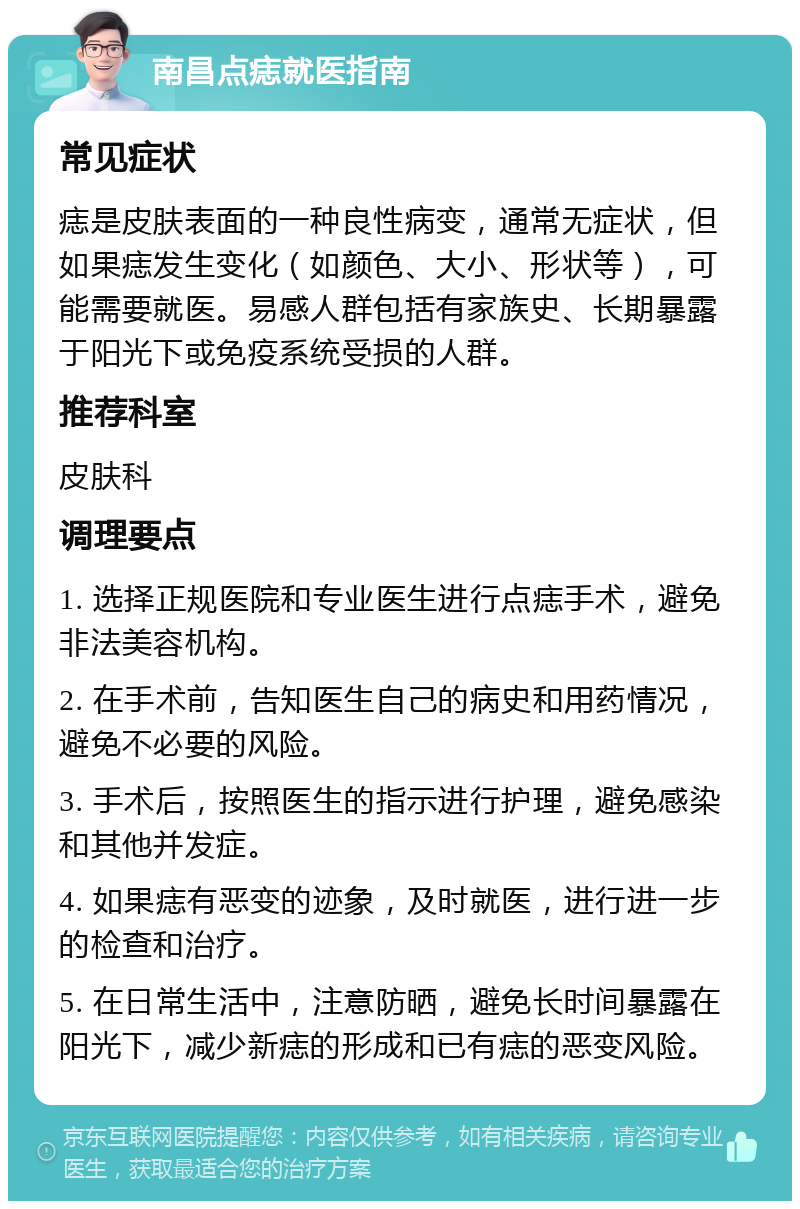 南昌点痣就医指南 常见症状 痣是皮肤表面的一种良性病变，通常无症状，但如果痣发生变化（如颜色、大小、形状等），可能需要就医。易感人群包括有家族史、长期暴露于阳光下或免疫系统受损的人群。 推荐科室 皮肤科 调理要点 1. 选择正规医院和专业医生进行点痣手术，避免非法美容机构。 2. 在手术前，告知医生自己的病史和用药情况，避免不必要的风险。 3. 手术后，按照医生的指示进行护理，避免感染和其他并发症。 4. 如果痣有恶变的迹象，及时就医，进行进一步的检查和治疗。 5. 在日常生活中，注意防晒，避免长时间暴露在阳光下，减少新痣的形成和已有痣的恶变风险。