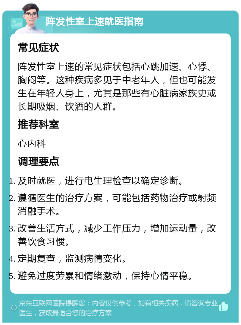 阵发性室上速就医指南 常见症状 阵发性室上速的常见症状包括心跳加速、心悸、胸闷等。这种疾病多见于中老年人，但也可能发生在年轻人身上，尤其是那些有心脏病家族史或长期吸烟、饮酒的人群。 推荐科室 心内科 调理要点 及时就医，进行电生理检查以确定诊断。 遵循医生的治疗方案，可能包括药物治疗或射频消融手术。 改善生活方式，减少工作压力，增加运动量，改善饮食习惯。 定期复查，监测病情变化。 避免过度劳累和情绪激动，保持心情平稳。