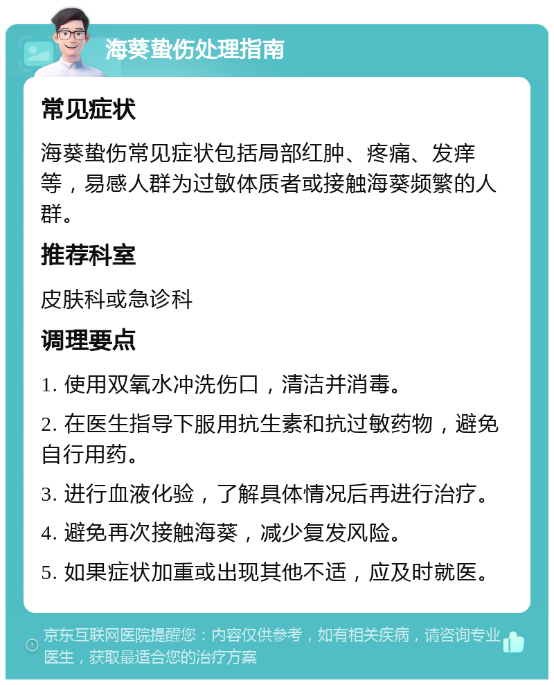 海葵蛰伤处理指南 常见症状 海葵蛰伤常见症状包括局部红肿、疼痛、发痒等，易感人群为过敏体质者或接触海葵频繁的人群。 推荐科室 皮肤科或急诊科 调理要点 1. 使用双氧水冲洗伤口，清洁并消毒。 2. 在医生指导下服用抗生素和抗过敏药物，避免自行用药。 3. 进行血液化验，了解具体情况后再进行治疗。 4. 避免再次接触海葵，减少复发风险。 5. 如果症状加重或出现其他不适，应及时就医。